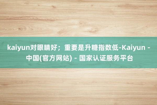 kaiyun对眼睛好；重要是升糖指数低-Kaiyun - 中国(官方网站) - 国家认证服务平台
