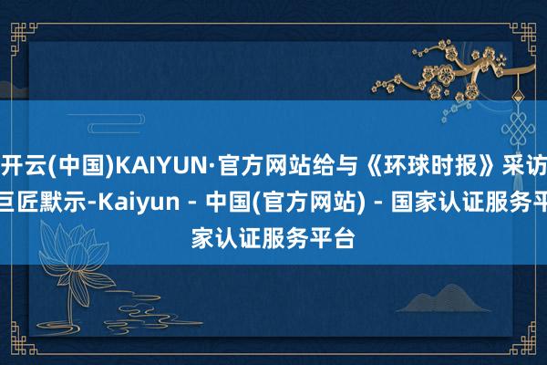开云(中国)KAIYUN·官方网站给与《环球时报》采访的巨匠默示-Kaiyun - 中国(官方网站) - 国家认证服务平台