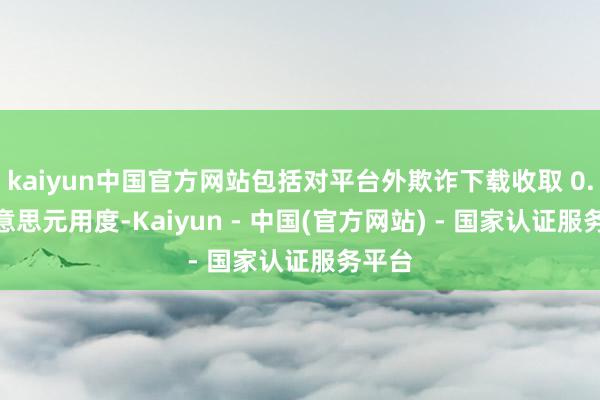 kaiyun中国官方网站包括对平台外欺诈下载收取 0.5 好意思元用度-Kaiyun - 中国(官方网站) - 国家认证服务平台