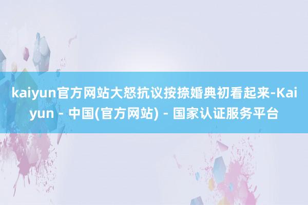 kaiyun官方网站　　大怒抗议按捺婚典　　初看起来-Kaiyun - 中国(官方网站) - 国家认证服务平台