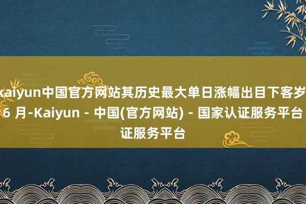 kaiyun中国官方网站其历史最大单日涨幅出目下客岁 6 月-Kaiyun - 中国(官方网站) - 国家认证服务平台