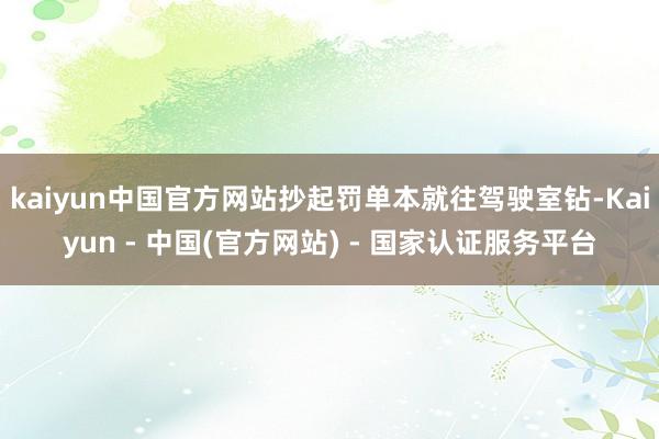 kaiyun中国官方网站抄起罚单本就往驾驶室钻-Kaiyun - 中国(官方网站) - 国家认证服务平台