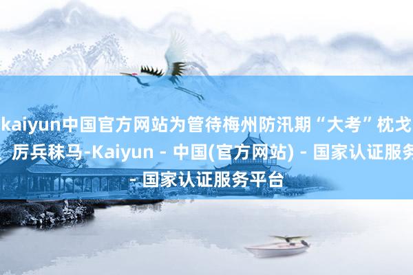 kaiyun中国官方网站为管待梅州防汛期“大考”枕戈披甲、厉兵秣马-Kaiyun - 中国(官方网站) - 国家认证服务平台