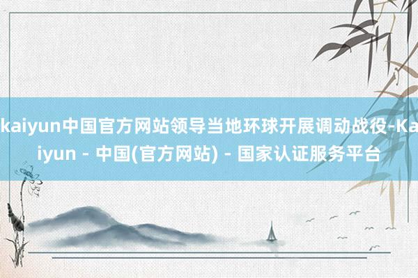 kaiyun中国官方网站领导当地环球开展调动战役-Kaiyun - 中国(官方网站) - 国家认证服务平台