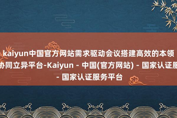 kaiyun中国官方网站需求驱动　　会议搭建高效的本领分享与协同立异平台-Kaiyun - 中国(官方网站) - 国家认证服务平台