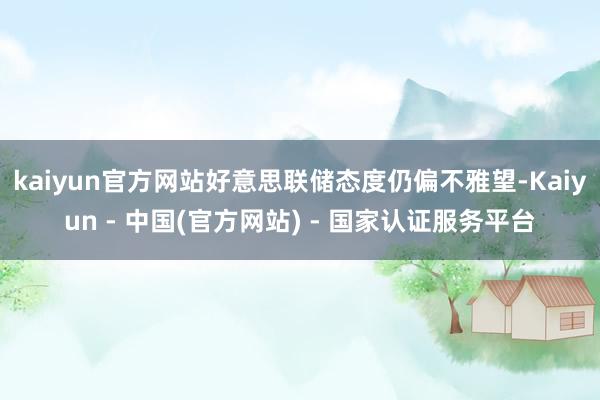 kaiyun官方网站好意思联储态度仍偏不雅望-Kaiyun - 中国(官方网站) - 国家认证服务平台
