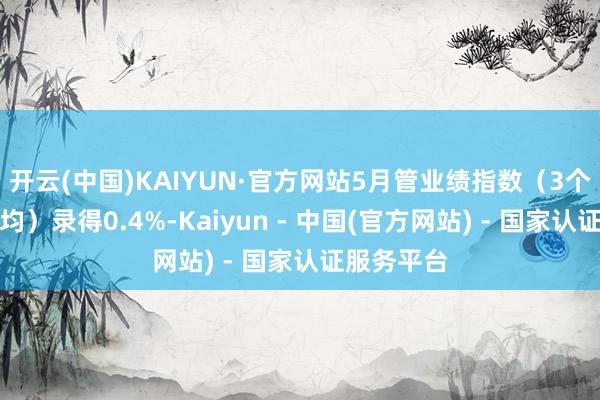 开云(中国)KAIYUN·官方网站5月管业绩指数（3个月移动平均）录得0.4%-Kaiyun - 中国(官方网站) - 国家认证服务平台