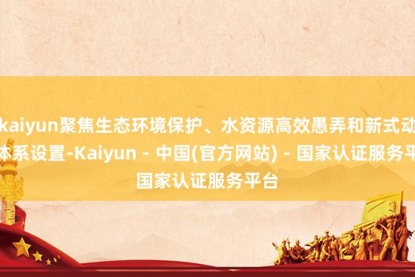 kaiyun聚焦生态环境保护、水资源高效愚弄和新式动力体系设置-Kaiyun - 中国(官方网站) - 国家认证服务平台