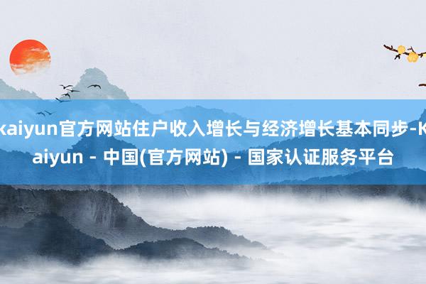 kaiyun官方网站住户收入增长与经济增长基本同步-Kaiyun - 中国(官方网站) - 国家认证服务平台