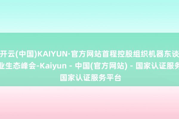 开云(中国)KAIYUN·官方网站首程控股组织机器东谈主产业生态峰会-Kaiyun - 中国(官方网站) - 国家认证服务平台