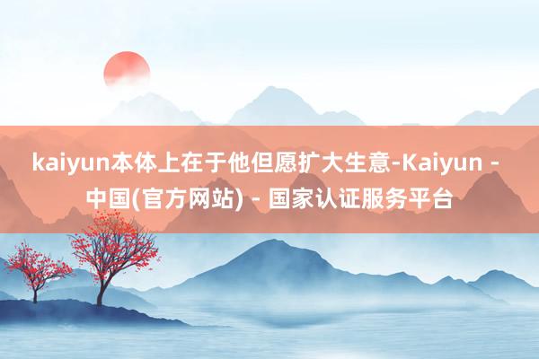 kaiyun本体上在于他但愿扩大生意-Kaiyun - 中国(官方网站) - 国家认证服务平台