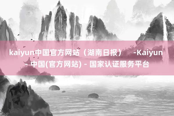 kaiyun中国官方网站（湖南日报）    -Kaiyun - 中国(官方网站) - 国家认证服务平台