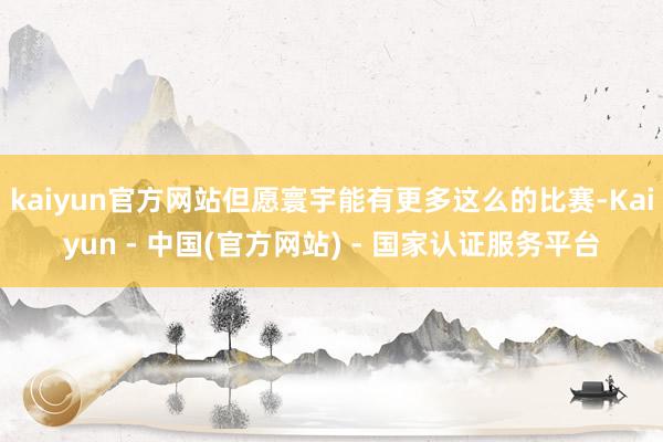 kaiyun官方网站但愿寰宇能有更多这么的比赛-Kaiyun - 中国(官方网站) - 国家认证服务平台