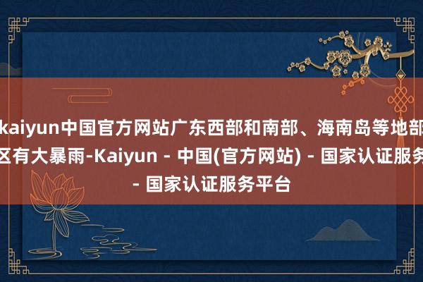 kaiyun中国官方网站广东西部和南部、海南岛等地部分地区有大暴雨-Kaiyun - 中国(官方网站) - 国家认证服务平台