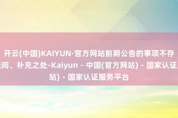 开云(中国)KAIYUN·官方网站前期公告的事项不存在需要校阅、补充之处-Kaiyun - 中国(官方网站) - 国家认证服务平台