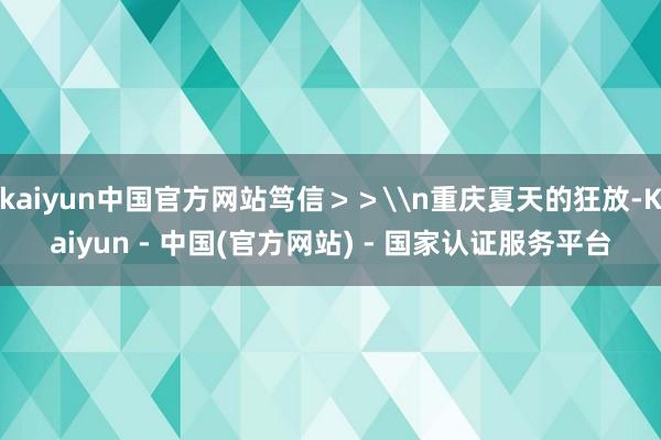 kaiyun中国官方网站笃信>>\n重庆夏天的狂放-Kaiyun - 中国(官方网站) - 国家认证服务平台