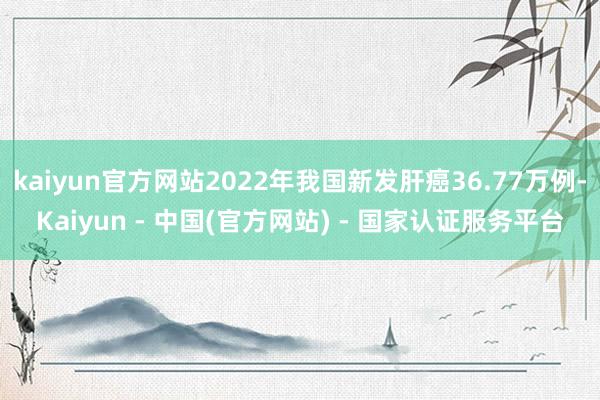 kaiyun官方网站2022年我国新发肝癌36.77万例-Kaiyun - 中国(官方网站) - 国家认证服务平台