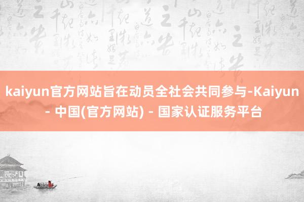 kaiyun官方网站旨在动员全社会共同参与-Kaiyun - 中国(官方网站) - 国家认证服务平台
