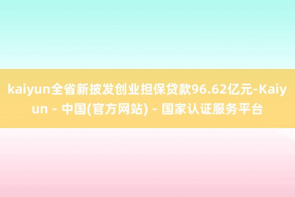 kaiyun全省新披发创业担保贷款96.62亿元-Kaiyun - 中国(官方网站) - 国家认证服务平台
