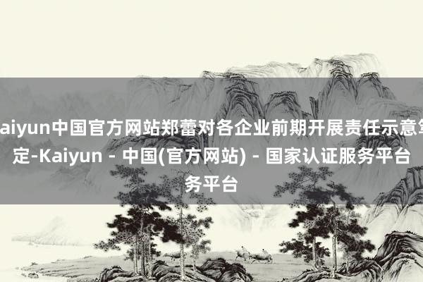 kaiyun中国官方网站郑蕾对各企业前期开展责任示意笃定-Kaiyun - 中国(官方网站) - 国家认证服务平台