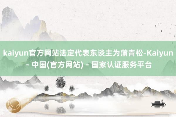kaiyun官方网站法定代表东谈主为蒲青松-Kaiyun - 中国(官方网站) - 国家认证服务平台