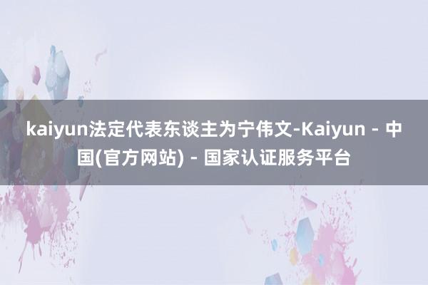 kaiyun法定代表东谈主为宁伟文-Kaiyun - 中国(官方网站) - 国家认证服务平台