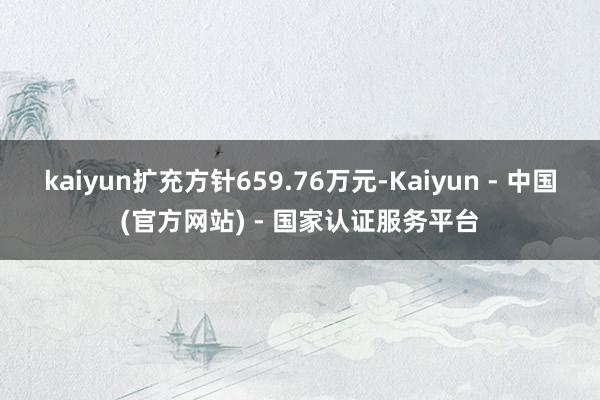 kaiyun扩充方针659.76万元-Kaiyun - 中国(官方网站) - 国家认证服务平台