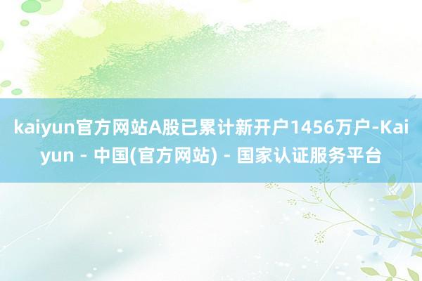 kaiyun官方网站A股已累计新开户1456万户-Kaiyun - 中国(官方网站) - 国家认证服务平台
