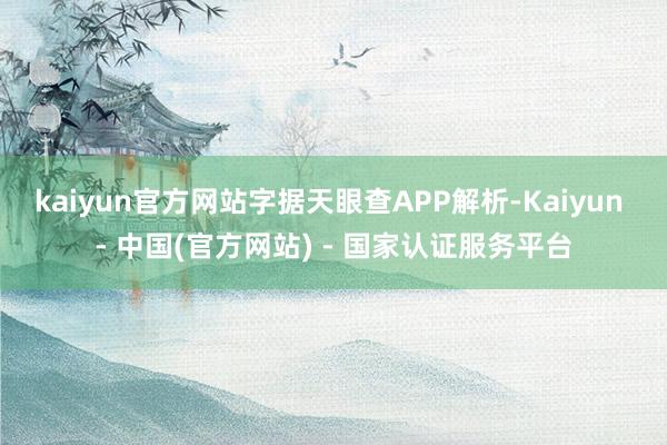 kaiyun官方网站字据天眼查APP解析-Kaiyun - 中国(官方网站) - 国家认证服务平台