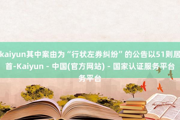 kaiyun其中案由为“行状左券纠纷”的公告以51则居首-Kaiyun - 中国(官方网站) - 国家认证服务平台