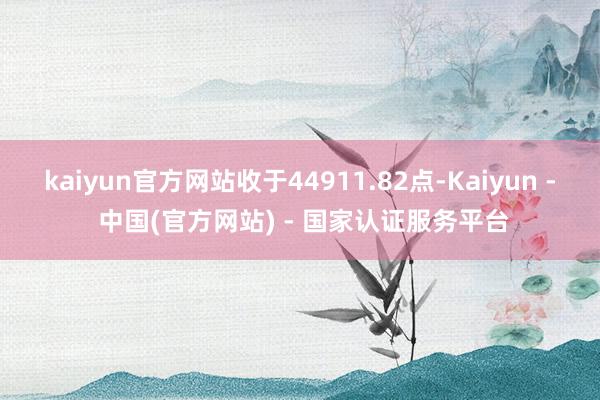 kaiyun官方网站收于44911.82点-Kaiyun - 中国(官方网站) - 国家认证服务平台