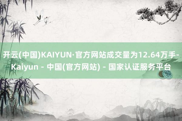 开云(中国)KAIYUN·官方网站成交量为12.64万手-Kaiyun - 中国(官方网站) - 国家认证服务平台
