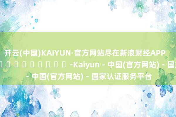 开云(中国)KAIYUN·官方网站尽在新浪财经APP            													-Kaiyun - 中国(官方网站) - 国家认证服务平台