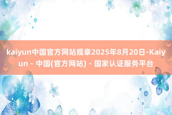 kaiyun中国官方网站规章2025年8月20日-Kaiyun - 中国(官方网站) - 国家认证服务平台