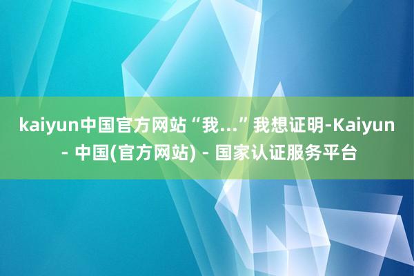 kaiyun中国官方网站“我...”我想证明-Kaiyun - 中国(官方网站) - 国家认证服务平台