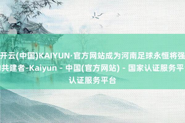 开云(中国)KAIYUN·官方网站成为河南足球永恒将强的共建者-Kaiyun - 中国(官方网站) - 国家认证服务平台