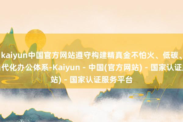 kaiyun中国官方网站遵守构建精真金不怕火、低碳、高效的当代化办公体系-Kaiyun - 中国(官方网站) - 国家认证服务平台