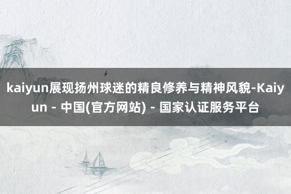 kaiyun展现扬州球迷的精良修养与精神风貌-Kaiyun - 中国(官方网站) - 国家认证服务平台
