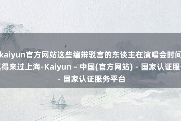 kaiyun官方网站这些编辩驳言的东谈主在演唱会时间根底莫得来过上海-Kaiyun - 中国(官方网站) - 国家认证服务平台