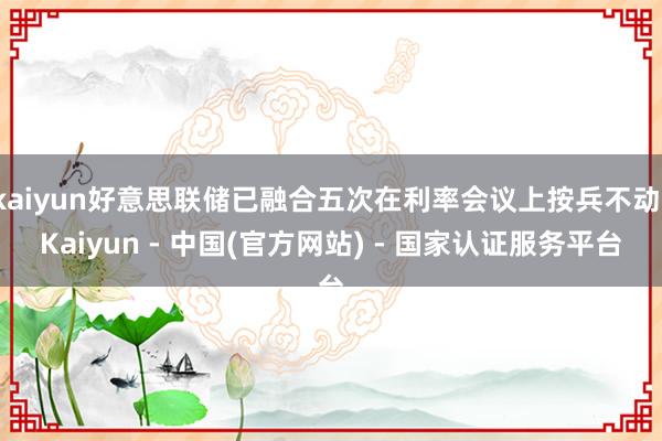 kaiyun好意思联储已融合五次在利率会议上按兵不动-Kaiyun - 中国(官方网站) - 国家认证服务平台