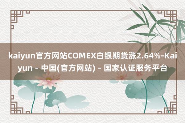 kaiyun官方网站COMEX白银期货涨2.64%-Kaiyun - 中国(官方网站) - 国家认证服务平台
