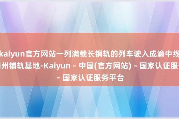 kaiyun官方网站一列满载长钢轨的列车驶入成渝中线高铁简州铺轨基地-Kaiyun - 中国(官方网站) - 国家认证服务平台