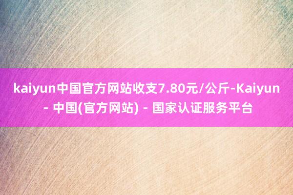 kaiyun中国官方网站收支7.80元/公斤-Kaiyun - 中国(官方网站) - 国家认证服务平台