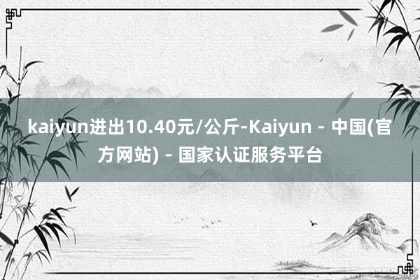 kaiyun进出10.40元/公斤-Kaiyun - 中国(官方网站) - 国家认证服务平台