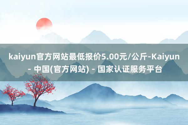kaiyun官方网站最低报价5.00元/公斤-Kaiyun - 中国(官方网站) - 国家认证服务平台