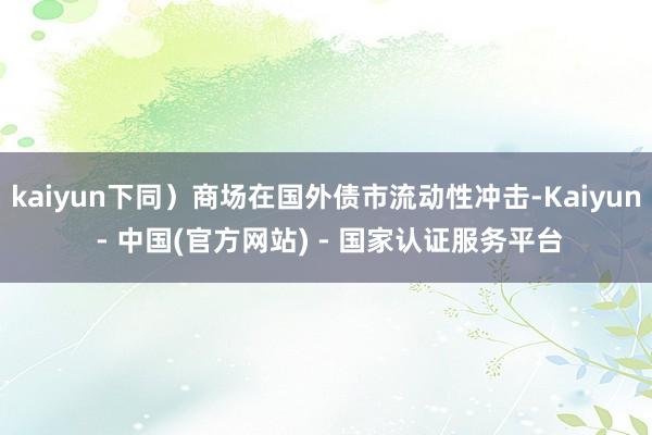kaiyun下同）商场在国外债市流动性冲击-Kaiyun - 中国(官方网站) - 国家认证服务平台