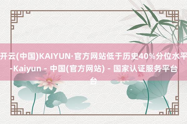 开云(中国)KAIYUN·官方网站低于历史40%分位水平-Kaiyun - 中国(官方网站) - 国家认证服务平台