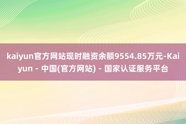 kaiyun官方网站现时融资余额9554.85万元-Kaiyun - 中国(官方网站) - 国家认证服务平台