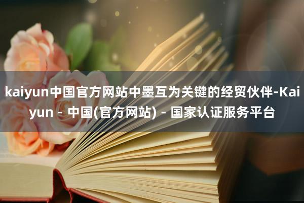 kaiyun中国官方网站中墨互为关键的经贸伙伴-Kaiyun - 中国(官方网站) - 国家认证服务平台