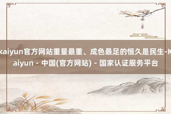 kaiyun官方网站重量最重、成色最足的恒久是民生-Kaiyun - 中国(官方网站) - 国家认证服务平台